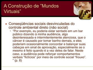 A Construção de ”Mundos
Virtuais”
▪ Conseqüências sociais desvinculadas do
controle ambiental direto (não social)
• “Por exemplo, eu poderia estar sentado em um bar
público dizendo à minha audiência, algo
desinteressada e intermitentemente atenciosa, que o
câncer é causado por tomar banho demais, e eles
poderiam ocasionalmente concordar e balançar suas
cabeças em sinal de aprovação, especialmente se o
mesmo é feito quando é a vez deles de falar. Neste
caso, a audiência pode reforçar comportamentos
verbais “fictícios” por meio de controle social “frouxo”.
” (p. 8)
 