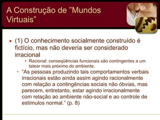 A Construção de ”Mundos
Virtuais”
▪ (1) O conhecimento socialmente construído é
fictício, mas não deveria ser considerado
irracional
• Racional: conseqüências funcionais são contingentes a um
tatear mais próximo do ambiente.
• “As pessoas produzindo tais comportamentos verbais
irracionais estão ainda assim agindo racionalmente
com relação a contingências sociais não óbvias, mas
parecem, entretanto, estar agindo irracionalmente
com relação ao ambiente não-social e ao controle de
estímulos normal.” (p. 8)
 