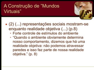 A Construção de ”Mundos
Virtuais”
▪ (2) (...) representações sociais mostram-se
enquanto realidade objetiva (...) (p.8)
• Forte controle de estímulos do ambiente
• “Quando o ambiente obviamente determina
nosso comportamento, dizemos que há uma
realidade objetiva: não podemos atravessar
paredes e isso faz parte de nossa realidade
objetiva.” (p. 8)
 