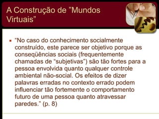 A Construção de ”Mundos
Virtuais”
▪ “No caso do conhecimento socialmente
construído, este parece ser objetivo porque as
conseqüências sociais (frequentemente
chamadas de “subjetivas”) são tão fortes para a
pessoa envolvida quanto qualquer controle
ambiental não-social. Os efeitos de dizer
palavras erradas no contexto errado podem
influenciar tão fortemente o comportamento
futuro de uma pessoa quanto atravessar
paredes.” (p. 8)
 