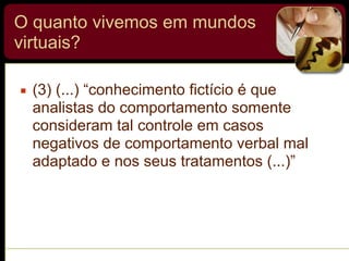 O quanto vivemos em mundos
virtuais?
▪ (3) (...) “conhecimento fictício é que
analistas do comportamento somente
consideram tal controle em casos
negativos de comportamento verbal mal
adaptado e nos seus tratamentos (...)”
 