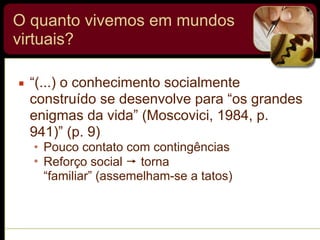 O quanto vivemos em mundos
virtuais?
▪ “(...) o conhecimento socialmente
construído se desenvolve para “os grandes
enigmas da vida” (Moscovici, 1984, p.
941)” (p. 9)
• Pouco contato com contingências
• Reforço social ! torna
“familiar” (assemelham-se a tatos)
 