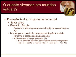 O quanto vivemos em mundos
virtuais?
▪ Prevalência do comportamento verbal
• Saber sobre
• Exemplo: Escola
• Aprender a falar sobre agir no ambiente versus aprender a
agir
• Mudança no controle de representações sociais
• Tamanho e coesão dos grupos sociais
• Mídia (ausência do grupo social (?))
– “Há o potencial para que comunidades sociais reforçadoras
existam somente na mídia e não em carne e osso.” (p. 10)
 