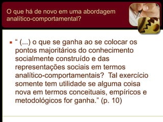 O que há de novo em uma abordagem
analítico-comportamental?
▪ “ (...) o que se ganha ao se colocar os
pontos majoritários do conhecimento
socialmente construído e das
representações sociais em termos
analítico-comportamentais? Tal exercício
somente tem utilidade se alguma coisa
nova em termos conceituais, empíricos e
metodológicos for ganha.” (p. 10)
 