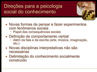 Direções para a psicologia
social do conhecimento
▪ Novas formas de pensar e fazer experimentos
com fenômenos sociais
• Papel das consequências sociais
▪ Definição de comportamento verbal
• Além da fala e da escrita (arte, música, imaginação,
etc.)
▪ Novas disciplinas interpretativas não são
necessárias
▪ Delimitação do conhecimento socialmente
construído
 