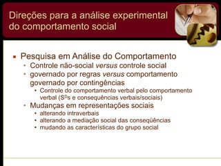 Direções para a análise experimental
do comportamento social
▪ Pesquisa em Análise do Comportamento
• Controle não-social versus controle social
• governado por regras versus comportamento
governado por contingências
• Controle do comportamento verbal pelo comportamento
verbal (SDs e consequências verbais/sociais)
• Mudanças em representações sociais
• alterando intraverbais
• alterando a mediação social das conseqüências
• mudando as características do grupo social
 