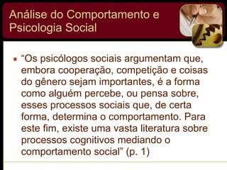 Análise do Comportamento e
Psicologia Social
▪ “Os psicólogos sociais argumentam que,
embora cooperação, competição e coisas
do gênero sejam importantes, é a forma
como alguém percebe, ou pensa sobre,
esses processos sociais que, de certa
forma, determina o comportamento. Para
este fim, existe uma vasta literatura sobre
processos cognitivos mediando o
comportamento social” (p. 1)
 