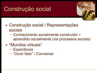 Construção social
▪ Construção social / Representações
sociais
• Conhecimento socialmente construído =
aprendido socialmente (via processos sociais)
▪ “Mundos virtuais”
• Experiência
• “Ouvir falar” / Conversar
 