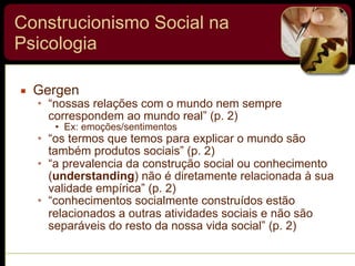 Construcionismo Social na
Psicologia
▪ Gergen
• “nossas relações com o mundo nem sempre
correspondem ao mundo real” (p. 2)
• Ex: emoções/sentimentos
• “os termos que temos para explicar o mundo são
também produtos sociais” (p. 2)
• “a prevalencia da construção social ou conhecimento
(understanding) não é diretamente relacionada à sua
validade empírica” (p. 2)
• “conhecimentos socialmente construídos estão
relacionados a outras atividades sociais e não são
separáveis do resto da nossa vida social” (p. 2)
 