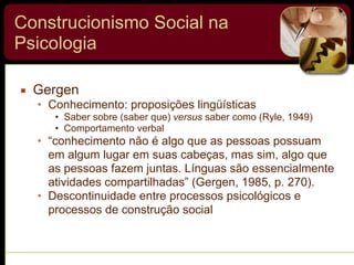 Construcionismo Social na
Psicologia
▪ Gergen
• Conhecimento: proposições lingüísticas
• Saber sobre (saber que) versus saber como (Ryle, 1949)
• Comportamento verbal
• “conhecimento não é algo que as pessoas possuam
em algum lugar em suas cabeças, mas sim, algo que
as pessoas fazem juntas. Línguas são essencialmente
atividades compartilhadas” (Gergen, 1985, p. 270).
• Descontinuidade entre processos psicológicos e
processos de construção social
 