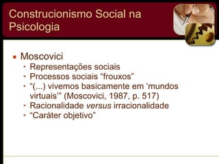 Construcionismo Social na
Psicologia
▪ Moscovici
• Representações sociais
• Processos sociais “frouxos”
• “(...) vivemos basicamente em ‘mundos
virtuais’” (Moscovici, 1987, p. 517)
• Racionalidade versus irracionalidade
• “Caráter objetivo”
 