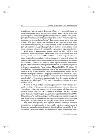 i
i
i
i
i
i
i
i
92 Análise de Discurso Crítica da publicidade
dos gêneros. Por esse motivo, Bazerman (2006: 61) compreende que a re-
dução de qualquer gênero a alguns itens formais “deixa escapar a vida que
está incorporada no momento genericamente formado”. Para o autor, a sim-
ples identiﬁcação de características textuais ﬁxas oferece “uma visão parcial,
enganadora e atemporal dos gêneros”. Essa postura, como alerta Bazerman
(2004b: 307), ignora o papel dos indivíduos no uso e na construção de senti-
dos, as diferenças de percepção e compreensão, o uso criativo da comunicação
para satisfazer novas necessidades percebidas em novas circunstâncias, assim
como a mudança no modo de compreender o gênero com o passar do tempo.
Sendo assim, a perspectiva de gêneros baseada na prática retórica, “nas
convenções de discurso que uma sociedade estabelece como maneiras de ‘agir
em conjunto’”, como esclarece Miller (1984: 163), “não se presta a taxono-
mias, porque gêneros mudam, evoluem, e decaem; o número de gêneros de
qualquer sociedade é indeterminado e depende da complexidade e diversidade
da sociedade”. Presta-se, ao contrário, como suporte cientíﬁco para investi-
gações sobre as maneiras como gêneros respondem a diferentes exigências
retóricas e socioculturais. Nesse sentido, Marcuschi (2006: 30, mimeo: 7)
contribui para esclarecer que teorias de gênero “não servem tanto para a iden-
tiﬁcação de um gênero como tal, e sim para a percepção de como o funcio-
namento da língua é dinâmico”. O pesquisador brasileiro é sensível à idéia,
tão cara a esta pesquisa, de que gêneros – “atividades discursivas socialmente
estabilizadas” – “prestam-se aos mais variados tipos de controle social e até
mesmo ao exercício de poder”. São, pois, “a nossa forma de inserção, ação e
controle social”.
A teoria da NR, e também seus pressupostos teórico-metodológicos dis-
cutidos no Cap. 4, oferece subsídios para estudos como este, que objetivam
“investigar a evolução de gêneros especíﬁcos em resposta a fenômenos socio-
culturais em seus contextos” (FREEDMAN  MEDWAY, 1994: 09). Esse ob-
jetivo demanda uma abordagem que, conforme sugestão de Bazerman (2006:
10), contemple “a criatividade improvisatória das pessoas na interpretação de
suas situações, na identiﬁcação de suas metas, no uso de novos recursos para
alcançá-las e na transformação das situações através de seus atos criativos”.
Nos limites desta pesquisa, isso signiﬁca, primeiro, investigar mudanças
nos anúncios de medicamento, e seus sentidos ideológicos, em resposta a
fenômenos socioculturais envolvidos na identiﬁcação do consumidor de me-
dicamentos e na prática sanitária de controle desse gênero. Em segundo lugar,
www.livroslabcom.ubi.pt
 
