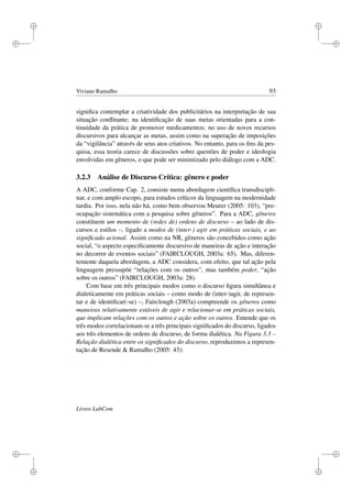 i
i
i
i
i
i
i
i
Viviane Ramalho 93
signiﬁca contemplar a criatividade dos publicitários na interpretação de sua
situação conﬂitante; na identiﬁcação de suas metas orientadas para a con-
tinuidade da prática de promover medicamentos; no uso de novos recursos
discursivos para alcançar as metas, assim como na superação de imposições
da “vigilância” através de seus atos criativos. No entanto, para os ﬁns da pes-
quisa, essa teoria carece de discussões sobre questões de poder e ideologia
envolvidas em gêneros, o que pode ser minimizado pelo diálogo com a ADC.
3.2.3 Análise de Discurso Crítica: gênero e poder
A ADC, conforme Cap. 2, consiste numa abordagem cientíﬁca transdiscipli-
nar, e com amplo escopo, para estudos críticos da linguagem na modernidade
tardia. Por isso, nela não há, como bem observou Meurer (2005: 103), “pre-
ocupação sistemática com a pesquisa sobre gêneros”. Para a ADC, gêneros
constituem um momento de (redes de) ordens de discurso – ao lado de dis-
cursos e estilos –, ligado a modos de (inter-) agir em práticas sociais, e ao
signiﬁcado acional. Assim como na NR, gêneros são concebidos como ação
social, “o aspecto especiﬁcamente discursivo de maneiras de ação e interação
no decorrer de eventos sociais” (FAIRCLOUGH, 2003a: 65). Mas, diferen-
temente daquela abordagem, a ADC considera, com efeito, que tal ação pela
linguagem pressupõe “relações com os outros”, mas também poder, “ação
sobre os outros” (FAIRCLOUGH, 2003a: 28).
Com base em três principais modos como o discurso ﬁgura simultânea e
dialeticamente em práticas sociais – como modo de (inter-)agir, de represen-
tar e de identiﬁcar(-se) –, Fairclough (2003a) compreende os gêneros como
maneiras relativamente estáveis de agir e relacionar-se em práticas sociais,
que implicam relações com os outros e ação sobre os outros. Entende que os
três modos correlacionam-se a três principais signiﬁcados do discurso, ligados
aos três elementos de ordens de discurso, de forma dialética. Na Figura 3.3 –
Relação dialética entre os signiﬁcados do discurso, reproduzimos a represen-
tação de Resende  Ramalho (2005: 43):
Livros LabCom
 