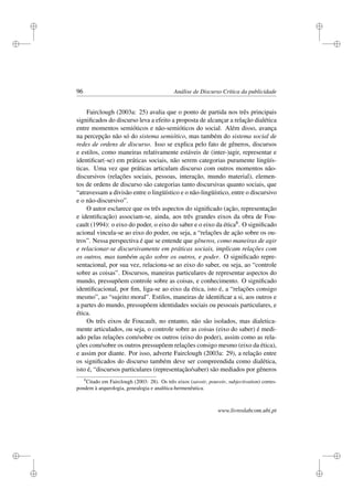 i
i
i
i
i
i
i
i
96 Análise de Discurso Crítica da publicidade
Fairclough (2003a: 25) avalia que o ponto de partida nos três principais
signiﬁcados do discurso leva a efeito a proposta de alcançar a relação dialética
entre momentos semióticos e não-semióticos do social. Além disso, avança
na percepção não só do sistema semiótico, mas também do sistema social de
redes de ordens de discurso. Isso se explica pelo fato de gêneros, discursos
e estilos, como maneiras relativamente estáveis de (inter-)agir, representar e
identiﬁcar(-se) em práticas sociais, não serem categorias puramente lingüís-
ticas. Uma vez que práticas articulam discurso com outros momentos não-
discursivos (relações sociais, pessoas, interação, mundo material), elemen-
tos de ordens de discurso são categorias tanto discursivas quanto sociais, que
“atravessam a divisão entre o lingüístico e o não-lingüístico, entre o discursivo
e o não-discursivo”.
O autor esclarece que os três aspectos do signiﬁcado (ação, representação
e identiﬁcação) associam-se, ainda, aos três grandes eixos da obra de Fou-
cault (1994): o eixo do poder, o eixo do saber e o eixo da ética8. O signiﬁcado
acional vincula-se ao eixo do poder, ou seja, a “relações de ação sobre os ou-
tros”. Nessa perspectiva é que se entende que gêneros, como maneiras de agir
e relacionar-se discursivamente em práticas sociais, implicam relações com
os outros, mas também ação sobre os outros, e poder. O signiﬁcado repre-
sentacional, por sua vez, relaciona-se ao eixo do saber, ou seja, ao “controle
sobre as coisas”. Discursos, maneiras particulares de representar aspectos do
mundo, pressupõem controle sobre as coisas, e conhecimento. O signiﬁcado
identiﬁcacional, por ﬁm, liga-se ao eixo da ética, isto é, a “relações consigo
mesmo”, ao “sujeito moral”. Estilos, maneiras de identiﬁcar a si, aos outros e
a partes do mundo, pressupõem identidades sociais ou pessoais particulares, e
ética.
Os três eixos de Foucault, no entanto, não são isolados, mas dialetica-
mente articulados, ou seja, o controle sobre as coisas (eixo do saber) é medi-
ado pelas relações com/sobre os outros (eixo do poder), assim como as rela-
ções com/sobre os outros pressupõem relações consigo mesmo (eixo da ética),
e assim por diante. Por isso, adverte Fairclough (2003a: 29), a relação entre
os signiﬁcados do discurso também deve ser compreendida como dialética,
isto é, “discursos particulares (representação/saber) são mediados por gêneros
8
Citado em Fairclough (2003: 28). Os três eixos (savoir, pouvoir, subjectivation) corres-
pondem à arqueologia, genealogia e analítica-hermenêutica.
www.livroslabcom.ubi.pt
 