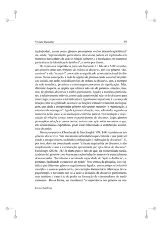 i
i
i
i
i
i
i
i
Viviane Ramalho 97
(ação/poder), assim como gêneros pressupõem estilos (identiﬁcação/ética)”
ou, ainda, “representações particulares (discursos) podem ser legitimadas em
maneiras particulares de ação e relação (gêneros), e inculcadas em maneiras
particulares de identiﬁcação (estilos)”, e assim por diante.
De expressiva importância para esta discussão é o fato de a ADC reconhe-
cer gêneros como um elemento de ordens de discurso, por isso gêneros “dis-
cursivos” e não “textuais”, associado ao signiﬁcado acional/relacional do dis-
curso. Nessa concepção, a rede de opções de gêneros existe em nível de práti-
cas sociais, nas redes sociodiscursivas de ordens de discurso, que, a exemplo
da rede semiótica, permitem e constrangem processos de signiﬁcação. Mas,
diferente daquela, as opções que oferece não são de palavras, orações, mas,
sim, de gêneros, discursos e estilos particulares, ligados a maneiras particula-
res, e relativamente estáveis, como cada campo social vale-se do discurso para
(inter-)agir, representar e identiﬁcar(se). Igualmente importante é o avanço da
relação entre o signiﬁcado acional e as funções textual e relacional da lingua-
gem, que ajuda a compreender gêneros não apenas segundo “a organização, a
estrutura da mensagem”, ligada à primeira função, mas, sobretudo, segundo as
maneiras pelas quais essa mensagem contribui para a representação e nego-
ciação de relações sociais entre os participantes do discurso. Logo, gêneros
pressupõem relações com os outros, assim como ação sobre os outros, o que,
em circunstâncias especíﬁcas, pode estar relacionado a distribuição assimé-
trica de poder.
Nessa perspectiva, Chouliaraki  Fairclough (1999: 144) reconhecem nos
gêneros discursivos “um mecanismo articulatório que controla o que pode ser
usado e em que ordem, incluindo conﬁguração e ordenação de discursos”. E,
por isso, deve ser conceituado como “a faceta regulatória do discurso, e não
simplesmente como a estruturação apresentada por tipos ﬁxos de discurso”.
Fairclough (2003a: 31,32) alerta para o fato de que, na modernidade tardia,
(cadeias de) gêneros contribuem para ações/relações temporal e espacialmente
desencaixadas, “facilitando a acentuada capacidade de ‘ação a distância’, e,
portanto, facilitando o exercício do poder.” Nos termos da pesquisa, isso sig-
niﬁca que diferentes gêneros regularmente ligados, como artigo ou relatório
cientíﬁco e anúncio publicitário, por exemplo, transcendem diferenças de es-
paço/tempo, e facilitam não só a ação a distância de discursos particulares,
mas também o exercício do poder na formação de consumidores de medi-
camentos. Dessa forma, ao reconhecer “a importância dos gêneros na sus-
Livros LabCom
 