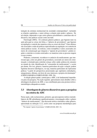 i
i
i
i
i
i
i
i
98 Análise de Discurso Crítica da publicidade
tentação da estrutura institucional da sociedade contemporânea”, incluindo
as relações capitalistas, o autor reforça a relação entre poder e gêneros. De
tal relação, depreende-se que certos gêneros possibilitam e controlam não só
discursos, mas práticas sociais como um todo.
Fairclough (2003a: 32) contrasta gêneros práticos, que ﬁguram mais na
ação pela qual as coisas são feitas, e “gêneros de governância”, que ﬁguram
na regulação e controle das maneiras como as coisas são feitas9. Estes últimos
são associados a redes de práticas especializadas na regulação e no controle de
outras práticas sociais. As notícias, como exempliﬁca o autor, associadas aos
meios de comunicação que integram o “aparato de governância”, podem re-
gular e controlar os eventos noticiados e as maneiras como as pessoas reagem
a esses eventos.
Podemos, certamente, reconhecer os anúncios de medicamento, que inte-
ressam aqui, como um gênero de governância, associado aos meios de comu-
nicação e orientado para controlar crenças sobre saúde; práticas de consumo
no mundo da vida; identiﬁcação do “consumidor de medicamento”, e assim
por diante. Por isso, gêneros, maneiras particulares de ação e relação, podem
legitimar discursos ideológicos, ou seja, maneiras particulares de representar
práticas “a partir de perspectivas posicionadas que suprimem contradições,
antagonismos, dilemas, em favor de seus interesses e projetos de dominação”
(CHOULIARAKI  FAIRCLOUGH, 1999: 26).
A relação gênero-poder, central para a ADC, é de fundamental importân-
cia para esta pesquisa. Na seção seguinte, apresentamos mais detalhes sobre a
abordagem de gêneros da ADC, e sua contribuição para uma postura teórico-
metodológica adequada ao estudo.
3.3 Abordagem de gêneros discursivos para a pesquisa:
na esteira da ADC
Nesta seção, cabe esclarecermos, primeiro, que pressupostos teórico-metodo-
lógicos da NR subsidiaram signiﬁcativamente a investigação sobre o gênero
“anúncio de medicamento”. Sua discussão teórica sistemática sobre gêneros,
apresentada na subseção 3.2.2, assim como sua proposta metodológica para
9
No original, “genres of governance” (FAIRCLOUGH, 2003: 32).
www.livroslabcom.ubi.pt
 