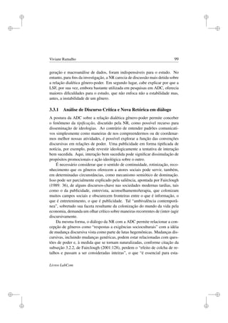 i
i
i
i
i
i
i
i
Viviane Ramalho 99
geração e macroanálise de dados, foram indispensáveis para o estudo. No
entanto, para ﬁns da investigação, a NR carecia de discussão mais detida sobre
a relação dialética gênero-poder. Em segundo lugar, cabe explicar por que a
LSF, por sua vez, embora bastante utilizada em pesquisas em ADC, oferecia
maiores diﬁculdades para o estudo, que não enfoca não a estabilidade mas,
antes, a instabilidade de um gênero.
3.3.1 Análise de Discurso Crítica e Nova Retórica em diálogo
A postura da ADC sobre a relação dialética gênero-poder permite conceber
o fenômeno da tipiﬁcação, discutido pela NR, como possível recurso para
disseminação de ideologias. Ao contrário de entender padrões comunicati-
vos simplesmente como maneiras de nos compreendermos ou de coordenar-
mos melhor nossas atividades, é possível explorar a função das convenções
discursivas em relações de poder. Uma publicidade em forma tipiﬁcada de
notícia, por exemplo, pode revestir ideologicamente a tentativa de interação
bem sucedida. Aqui, interação bem sucedida pode signiﬁcar dissimulação de
propósitos promocionais e ação ideológica sobre o outro.
É necessário considerar que o sentido de continuidade, rotinização, reco-
nhecimento que os gêneros oferecem a atores sociais pode servir, também,
em determinadas circunstâncias, como mecanismo semiótico de dominação.
Isso pode ser parcialmente explicado pela saliência, apontada por Fairclough
(1989: 36), de alguns discursos-chave nas sociedades modernas tardias, tais
como o da publicidade, entrevista, aconselhamento/terapia, que colonizam
muitos campos sociais e obscurecem fronteiras entre o que é informação, o
que é entretenimento, o que é publicidade. Tal “ambivalência contemporâ-
nea”, sobretudo sua faceta resultante da colonização do mundo da vida pela
economia, demanda um olhar crítico sobre maneiras recorrentes de (inter-)agir
discursivamente.
Da mesma forma, o diálogo da NR com a ADC permite relacionar a con-
cepção de gêneros como “respostas a exigências socioculturais” com a idéia
de mudança discursiva vista como parte de lutas hegemônicas. Mudanças dis-
cursivas, incluindo mudanças genéricas, podem estar relacionadas com ques-
tões de poder e, à medida que se tornam naturalizadas, conforme citação da
subseção 3.2.2, de Fairclough (2001:128), perdem o “efeito de colcha de re-
talhos e passam a ser consideradas inteiras”, o que “é essencial para esta-
Livros LabCom
 