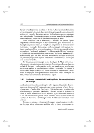 i
i
i
i
i
i
i
i
100 Análise de Discurso Crítica da publicidade
belecer novas hegemonias na esfera do discurso”. Caso assumam de maneira
crescente características mais ﬁxas das notícias, propagandas de medicamento
podem, por exemplo, dar origem a novas tipiﬁcações/convenções orientadas
para a dominação. Constituirão, portanto, respostas a exigências sociocultu-
rais voltadas para o exercício da distribuição desigual de poder.
Como Fairclough (2003a: 66) destaca, a mudança em gêneros é parte
importante das transformações no novo capitalismo, pois mudanças na ar-
ticulação de práticas sociais, a exemplo do rompimento de fronteiras entre
informação e promoção, são mudanças em formas de ação e interação, e, por-
tanto, em gêneros. Nesse passo, reformulamos o objetivo de estudos de gênero
apontado por Freedman  Medway (1994: 09), subseção 3.2.2, de “investigar
a evolução de gêneros especíﬁcos em resposta a fenômenos socioculturais”.
Consideremos, para ﬁm desta pesquisa, o objetivo de investigar a evolução
de gêneros especíﬁcos em resposta a fenômenos socioculturais, e sua relação
com questões de poder.
Por ﬁm, ainda em comparação com a abordagem da NR, é preciso reco-
nhecer que o entendimento de gêneros como elemento de ordens de discurso,
ao lado de discursos e estilos, explica melhor sua atuação como regra/recurso
em práticas sociais, na interface entre o público e o privado. No entanto, o
não-reconhecimento de (redes de) ordens de discurso como sistema consti-
tuinte da linguagem é um problema mais relacionado com a abordagem da
LSF, sobre o qual comentamos brevemente a seguir.
3.3.2 Análise de Discurso Crítica e Lingüística Sistêmico-Funcional
em diálogo
Ainda cabem nesta seção considerações sobre algumas diﬁculdades da abor-
dagem de gêneros da LSF para estudos que visam relacionar gêneros discur-
sivos e poder. Chouliaraki  Fairclough (1999) ajudam-nos a identiﬁcar três
diﬁculdades principais dessa abordagem. Primeiro, a primazia do semiótico
sobre os outros momentos do social. Segundo, o foco no sistema semiótico
e não em sua materialização em textos. Terceiro, o não-reconhecimento de
“ordens de discurso”, a estruturação social do hibridismo semiótico, como
sistema.
Segundo os autores, o primeiro problema para uma abordagem sociodis-
cursiva, qual seja, a primazia do semiótico sobre os outros momentos do so-
www.livroslabcom.ubi.pt
 