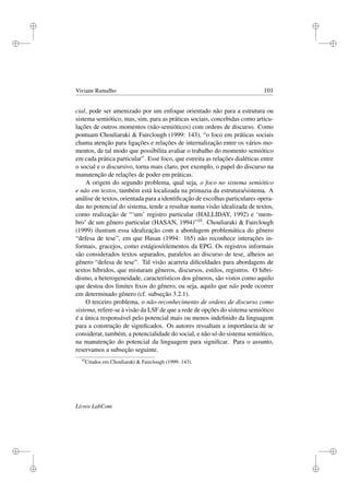 i
i
i
i
i
i
i
i
Viviane Ramalho 101
cial, pode ser amenizado por um enfoque orientado não para a estrutura ou
sistema semiótico, mas, sim, para as práticas sociais, concebidas como articu-
lações de outros momentos (não-semióticos) com ordens de discurso. Como
pontuam Chouliaraki  Fairclough (1999: 143), “o foco em práticas sociais
chama atenção para ligações e relações de internalização entre os vários mo-
mentos, de tal modo que possibilita avaliar o trabalho do momento semiótico
em cada prática particular”. Esse foco, que estreita as relações dialéticas entre
o social e o discursivo, torna mais claro, por exemplo, o papel do discurso na
manutenção de relações de poder em práticas.
A origem do segundo problema, qual seja, o foco no sistema semiótico
e não em textos, também está localizada na primazia da estrutura/sistema. A
análise de textos, orientada para a identiﬁcação de escolhas particulares opera-
das no potencial do sistema, tende a resultar numa visão idealizada de textos,
como realização de “‘um’ registro particular (HALLIDAY, 1992) e ‘mem-
bro’ de um gênero particular (HASAN, 1994)”10. Chouliaraki  Fairclough
(1999) ilustram essa idealização com a abordagem problemática do gênero
“defesa de tese”, em que Hasan (1994: 165) não reconhece interações in-
formais, gracejos, como estágios/elementos da EPG. Os registros informais
são considerados textos separados, paralelos ao discurso de tese, alheios ao
gênero “defesa de tese”. Tal visão acarreta diﬁculdades para abordagens de
textos híbridos, que misturam gêneros, discursos, estilos, registros. O hibri-
dismo, a heterogeneidade, característicos dos gêneros, são vistos como aquilo
que destoa dos limites ﬁxos do gênero, ou seja, aquilo que não pode ocorrer
em determinado gênero (cf. subseção 3.2.1).
O terceiro problema, o não-reconhecimento de ordens de discurso como
sistema, refere-se à visão da LSF de que a rede de opções do sistema semiótico
é a única responsável pelo potencial mais ou menos indeﬁnido da linguagem
para a construção de signiﬁcados. Os autores ressaltam a importância de se
considerar, também, a potencialidade do social, e não só do sistema semiótico,
na manutenção do potencial da linguagem para signiﬁcar. Para o assunto,
reservamos a subseção seguinte.
10
Citados em Chouliaraki  Fairclough (1999: 143).
Livros LabCom
 