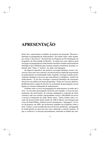 i
i
i
i
i
i
i
i
APRESENTAÇÃO
Neste livro, apresentamos resultados da pesquisa de doutorado “Discurso e
ideologia na propaganda de medicamentos: um estudo crítico sobre mudan-
ças sociais e discursivas”, desenvolvida no Programa de Pós-Graduação em
Linguística da Universidade de Brasília. O estudo tem como objetivo geral
investigar na propaganda de medicamentos brasileira sentidos potencialmente
ideológicos que contribuam para sustentar relações assimétricas de poder, so-
bretudo entre “leigos” e “peritos”, da saúde e da linguagem.
Os objetivos especíﬁcos são, primeiro, investigar mudanças sociais e dis-
cursivas, bem como suas conexões, na rede de práticas implicada na promoção
de medicamentos na modernidade tardia. Segundo, investigar sentidos poten-
cialmente ideológicos em textos que materializam o (sub)gênero “anúncio de
medicamento”. E, por ﬁm, investigar o potencial ideológico de convenções
discursivas nas práticas de leitura pesquisadas. Tendo em vista tais objetivos,
problematizamos o papel do discurso na sustentação de preocupações sociais
ligadas ao consumo inadequado de medicamentos.
O debate sobre os riscos da propaganda de medicamentos na mídia não é
novo. As crescentes preocupações envolvem, por exemplo, os riscos da auto-
medicação, das intoxicações, do consumo inadequado e exagerado de medi-
camentos, tudo isso somado a desigualdades sociais e diﬁculdades de acesso
a serviços e tratamentos de saúde, dentre outros. Vários estudos sobre o as-
sunto são desenvolvidos desde meados de 1980 no Brasil, com destaque para
a área da Saúde Pública. Embora envolva diretamente a “linguagem”, no iní-
cio da pesquisa, em 2005, não localizamos trabalhos em Lingüística sobre o
tema. À época, como reconhecida causa de diversos problemas, a propaganda
de medicamentos já estava há cinco anos submetida a controle sanitário. O
que se veriﬁcava e se discutia nacionalmente, sobretudo no âmbito das ciên-
3
 