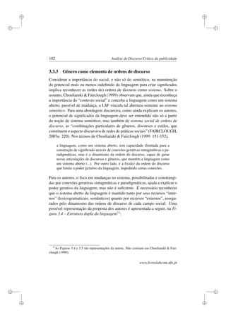 i
i
i
i
i
i
i
i
102 Análise de Discurso Crítica da publicidade
3.3.3 Gênero como elemento de ordens de discurso
Considerar a importância do social, e não só do semiótico, na manutenção
do potencial mais ou menos indeﬁnido da linguagem para criar signiﬁcados
implica reconhecer as (redes de) ordens de discurso como sistema. Sobre o
assunto, Chouliaraki  Fairclough (1999) observam que, ainda que reconheça
a importância do “contexto social” e conceba a linguagem como um sistema
aberto, passível de mudança, a LSF vincula tal abertura somente ao sistema
semiótico. Para uma abordagem discursiva, como ainda explicam os autores,
o potencial de signiﬁcados da linguagem deve ser entendido não só a partir
da noção de sistema semiótico, mas também de sistema social de ordens de
discurso, as “combinações particulares de gêneros, discursos e estilos, que
constituem o aspecto discursivo de redes de práticas sociais” (FAIRCLOUGH,
2003a: 220). Nos termos de Chouliaraki  Fairclough (1999: 151-152),
a linguagem, como um sistema aberto, tem capacidade ilimitada para a
construção de signiﬁcado através de conexões gerativas sintagmáticas e pa-
radigmáticas, mas é o dinamismo da ordem do discurso, capaz de gerar
novas articulações de discursos e gêneros, que mantém a linguagem como
um sistema aberto (...). Por outro lado, é a ﬁxidez da ordem do discurso
que limita o poder gerativo da linguagem, impedindo certas conexões.
Para os autores, o foco em mudanças no sistema, possibilitadas e constrangi-
das por conexões gerativas sintagmáticas e paradigmáticas, ajuda a explicar o
poder gerativo da linguagem, mas não é suﬁciente. É necessário reconhecer
que o sistema aberto da linguagem é mantido tanto por seus recursos “inter-
nos” (lexicogramaticais, semânticos) quanto por recursos “externos”, assegu-
rados pelo dinamismo das ordens de discurso de cada campo social. Uma
possível representação da proposta dos autores é apresentada a seguir, na Fi-
gura 3.4 – Estrutura dupla da linguagem11:
11
As Figuras 3.4 e 3.5 são representações da autora. Não constam em Chouliaraki  Fair-
clough (1999).
www.livroslabcom.ubi.pt
 