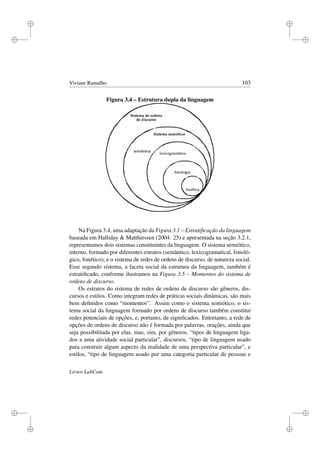 i
i
i
i
i
i
i
i
Viviane Ramalho 103
Figura 3.4 – Estrutura dupla da linguagem
Na Figura 3.4, uma adaptação da Figura 3.1 – Estratiﬁcação da linguagem
baseada em Halliday  Matthiessen (2004: 25) e apresentada na seção 3.2.1,
representamos dois sistemas constituintes da linguagem. O sistema semiótico,
interno, formado por diferentes estratos (semântico, lexicogramatical, fonoló-
gico, fonético), e o sistema de redes de ordens de discurso, de natureza social.
Esse segundo sistema, a faceta social da estrutura da linguagem, também é
estratiﬁcado, conforme ilustramos na Figura 3.5 – Momentos do sistema de
ordens de discurso.
Os estratos do sistema de redes de ordens de discurso são gêneros, dis-
cursos e estilos. Como integram redes de práticas sociais dinâmicas, são mais
bem deﬁnidos como “momentos”. Assim como o sistema semiótico, o sis-
tema social da linguagem formado por ordens de discurso também constitui
redes potenciais de opções, e, portanto, de signiﬁcados. Entretanto, a rede de
opções de ordens de discurso não é formada por palavras, orações, ainda que
seja possibilitada por elas, mas, sim, por gêneros, “tipos de linguagem liga-
dos a uma atividade social particular”, discursos, “tipo de linguagem usado
para construir algum aspecto da realidade de uma perspectiva particular”, e
estilos, “tipo de linguagem usado por uma categoria particular de pessoas e
Livros LabCom
 