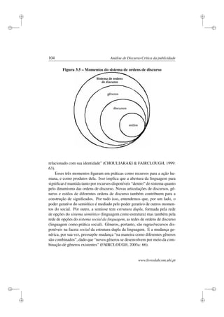 i
i
i
i
i
i
i
i
104 Análise de Discurso Crítica da publicidade
Figura 3.5 – Momentos do sistema de ordens de discurso
relacionado com sua identidade” (CHOULIARAKI  FAIRCLOUGH, 1999:
63).
Esses três momentos ﬁguram em práticas como recursos para a ação hu-
mana, e como produtos dela. Isso implica que a abertura da linguagem para
signiﬁcar é mantida tanto por recursos disponíveis “dentro” do sistema quanto
pelo dinamismo das ordens de discurso. Novas articulações de discursos, gê-
neros e estilos de diferentes ordens de discurso também contribuem para a
construção de signiﬁcados. Por tudo isso, entendemos que, por um lado, o
poder gerativo do semiótico é mediado pelo poder gerativo de outros momen-
tos do social. Por outro, a semiose tem estrutura dupla, formada pela rede
de opções do sistema semiótico (linguagem como estrutura) mas também pela
rede de opções do sistema social da linguagem, as redes de ordens de discurso
(linguagem como prática social). Gêneros, portanto, são regras/recursos dis-
poníveis na faceta social da estrutura dupla da linguagem. E a mudança ge-
nérica, por sua vez, pressupõe mudança “na maneira como diferentes gêneros
são combinados”, dado que “novos gêneros se desenvolvem por meio da com-
binação de gêneros existentes” (FAIRCLOUGH, 2003a: 66).
www.livroslabcom.ubi.pt
 