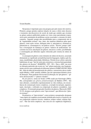 i
i
i
i
i
i
i
i
Viviane Ramalho 105
Tal postura é importante para esta pesquisa por pelo menos três motivos.
Primeiro, porque permite explorar relações de causa e efeito entre discurso
e momentos não-discursivos do social, de modo que sentidos que circulam
no gênero anúncio publicitário podem ser vistos como parcialmente respon-
sáveis pela sustentação de problemas sociais associados a consumo de medi-
camentos. Segundo, porque abre possibilidades para a compreensão não só
de “regularidades textuais” mas, antes, das maneiras dinâmicas pelas quais
gêneros, como ações sociais, dialogam entre si, antecipam-se, misturam-se,
polemizam-se, constrangem-se, em práticas sociais. Terceiro, porque viabi-
liza a investigação de mudanças no gênero “anúncio de medicamento” de-
correntes de novas articulações de gêneros, discursos e estilos, possibilitadas
e constrangidas por diferentes opções oferecidas pelo sistema de ordens de
discurso.
A concepção de gêneros como elemento de ordens de discurso, associado
diretamente ao signiﬁcado acional/relacional da linguagem, implica ação hu-
mana, mutabilidade, plasticidade, hibridismo. Permite levar a efeito o preceito
bakhtiniano de que “não há razão para minimizar a extrema heterogeneidade
dos gêneros do discurso” (BAKHTIN, 1997: 281). Para a ADC, um texto
ou interação particular não ocorre em “um” gênero particular, mas freqüente-
mente envolve uma combinação de diferentes gêneros (FAIRCLOUGH, 2003a:
66). Além da idéia de hierarquização dos gêneros, característica dessa combi-
nação híbrida, a ADC sustenta, também, que eles apresentam distintos níveis
de abstração. Num gradiente decrescente de abstração, há “pré-gêneros”, “gê-
neros desencaixados” e “gêneros situados”.
Os pré-gêneros, termo de Swales (1990) usado por Fairclough (2003a:
68), correspondem aos gêneros primários/simples de Bakhtin (1997). São
mais abstratos, constituídos espontaneamente na vida cotidiana, em circuns-
tâncias de comunicação menos complexas, a exemplo da narração, argumen-
tação, descrição, e utilizados na composição de gêneros secundários, mais
complexos. O renomado pesquisador brasileiro de gêneros, Marcuschi (2005:
22-23), designa os pré-gêneros como “tipos textuais”, que diferem dos “gêne-
ros textuais”.
Os primeiros, os “tipos textuais”, como esclarece o pesquisador, designam
“uma espécie de seqüência teoricamente deﬁnida pela natureza lingüística de
sua composição (aspectos lexicais, sintáticos, tempos verbais, relações lógi-
cas)”. Não são textos empíricos, mas cerca de seis seqüências lingüísticas,
Livros LabCom
 