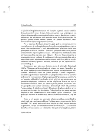 i
i
i
i
i
i
i
i
Viviane Ramalho 107
se que um texto pode materializar, por exemplo, o gênero situado “anúncio
de medicamento”, menos abstrato. Este, por sua vez, pode ser composto por
gêneros desencaixados, pouco mais abstratos, como o depoimento e, neces-
sariamente, por pré-gêneros, mais abstratos, como descrição e narração. Na
pesquisa, quando usamos o termo “gêneros” ou “gêneros discursivos”, faze-
mos referência a esta categoria mais concreta.
Por se tratar de abordagem discursiva, pela qual se consideram gêneros
como elementos de ordens de discurso, logo, elementos de práticas sociais, o
termo “gêneros discursivos” é mais adequado do que “gêneros textuais”, que
pressupõem a idéia de “eventos”. Com isso, queremos enfatizar os gêneros
como elementos ligados a práticas sociais – entidade social intermediária entre
estruturas mais ﬁxas e eventos mais efêmeros e ﬂexíveis. Tal postura apóia-se
no entendimento do gradiente de entidades sociodiscursivas mais ﬁxas até as
menos ﬁxas, quais sejam estrutura social-sistema semiótico; práticas sociais-
ordens de discurso (e gêneros, discursos, estilos) e, por ﬁm, eventos-textos,
conforme Cap. 2.
Comentamos que, além dos distintos níveis de abstração, Fairclough
(2003a: 70) destaca a hierarquização de gêneros em textos. Segundo o au-
tor, textos podem apresentar hibridismos de gêneros hierarquicamente rela-
cionados. Neste caso, haverá um “gênero principal” e outros “subgêneros”.
Os anúncios publicitários intercalados nos programas televisivos de auditório
podem servir como exemplo. O gênero principal é “programa de auditório” e
os “anúncios publicitários”, realizados pelo/a próprio/a apresentador/a ou por
garotos/as-propaganda, constituem um dos subgêneros. Esse é um aspecto
da interdiscursividade, isto é, da hibridização de gêneros, discursos e esti-
los, que pode, como alertam Chouliaraki  Fairclough (1999: 62), constituir
“uma estratégia de luta hegemônica”. Hibridismos de gêneros podem servir,
nessa perspectiva, para ﬁns ideológicos. Podem implicar não apenas questões
lingüísticas, mas também questões relacionadas a poder e ideologia. Esse
ponto será discutido de maneira mais detida nas análises discursivas, Cap. 5 e
6.
Como se vê, quando não ignoradas, a heterogeneidade, mutabilidade e
plasticidade não constituem problema. Problema sério é, como advertiu Bakh-
tin (1997: 282), tentar homogeneizar os gêneros ou, ainda, estudar somente
os primários, “o que leva irremediavelmente à trivialização”. Os conceitos
da ADC esboçados acima são ferramentas úteis para investigação de gêneros
Livros LabCom
 