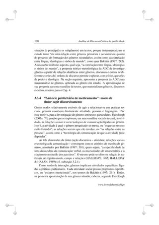 i
i
i
i
i
i
i
i
108 Análise de Discurso Crítica da publicidade
situados (o principal e os subgêneros) em textos, porque instrumentalizam o
estudo tanto “da inter-relação entre gêneros primários e secundários, quanto
do processo de formação dos gêneros secundários, assim como da correlação
entre língua, ideologias e visões de mundo”, como quer Bakhtin (1997: 282).
Ainda sobre o último aspecto, qual seja, “a correlação entre língua, ideologias
e visões de mundo”, a proposta teórico-metodológica da ADC de investigar
gêneros a partir de relações dialéticas entre gêneros, discursos e estilos de di-
ferentes (redes de) ordens de discurso permite explorar, com efeito, questões
de poder e ideologia. Na seção seguinte, apresento a proposta da ADC para
macroanálise de gêneros, aplicada ao gênero em estudo. A apresentação de
sua proposta para microanálise de textos, que materializam gêneros, discursos
e estilos, reservo para o Cap. 4.
3.3.4 “Anúncio publicitário de medicamento”: modo de
(inter-)agir discursivamente
Como modos relativamente estáveis de agir e relacionar-se em práticas so-
ciais, gêneros envolvem diretamente atividade, pessoas e linguagem. Por
esse motivo, para a investigação de gêneros em textos particulares, Fairclough
(2003a: 70) propõe que se explorem, em macroanálise social e textual, a ativi-
dade, as relações sociais e as tecnologias de comunicação ligadas ao gênero.
Isto é, a atividade à qual o gênero pesquisado se presta, ou “o que as pessoas
estão fazendo”; as relações sociais que ele envolve, ou “as relações entre as
pessoas”, assim como a “tecnologia de comunicação de que a atividade pode
depender”.
As três dimensões da (inter-)ação discursiva – atividade, relações sociais
e tecnologia da comunicação – convergem com os critérios de escolha de gê-
neros, apontados por Bakhtin (1997: 301), quais sejam, “a especiﬁcidade de
uma dada esfera da comunicação verbal, as necessidades de uma temática e o
conjunto constituído dos parceiros”. O mesmo pode ser dito em relação às va-
riáveis de registro modo, campo e relações (HALLIDAY, 1985; HALLIDAY
 HASAN, 1989) (cf. subseção 3.2.1).
Como modo de interação, gêneros implicam atividades especíﬁcas, liga-
das a práticas particulares. Cada atividade social possui propósitos especíﬁ-
cos, ou “escopos intencionais”, nos termos de Bakhtin (1997: 291). Então,
na primeira aproximação de um gênero situado, caberia, segundo Fairclough
www.livroslabcom.ubi.pt
 