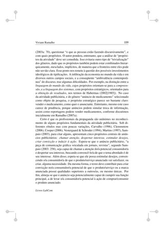 i
i
i
i
i
i
i
i
Viviane Ramalho 109
(2003a: 70), questionar “o que as pessoas estão fazendo discursivamente”, e
com quais propósitos. O autor pondera, entretanto, que a análise de “propósi-
tos da atividade” deve ser comedida. Isso evitaria outro tipo de “trivialização”
dos gêneros, dado que os propósitos também podem estar combinados hierar-
quicamente, mesclados, implícitos, de maneira que a fronteira entre eles pode
não ser tão clara. Esse ponto nos remete à questão dos possíveis investimentos
ideológicos de tipiﬁcações. A inﬁltração da economia no mundo da vida e em
diversos outros campos sociais, e a conseqüente “ambivalência contemporâ-
nea” do discurso, traz algumas diﬁculdades. Por exemplo, na distinção entre a
linguagem do mundo da vida, cujos propósitos orientam-se para a compreen-
são, e a linguagem dos sistemas, com propósitos estratégicos, orientados para
a obtenção de resultados, nos termos de Habermas (2002[1985]). No caso
da atividade publicitária, e do gênero “anúncio de medicamento” selecionado
como objeto de pesquisa, o propósito estratégico parece ser bastante claro:
vender o medicamento, como quer o anunciante. Entretanto, mesmo este caso
carece de prudência, porque anúncios podem simular troca de informação,
assim como reportagens podem vender medicamentos, conforme discutimos
inicialmente em Ramalho (2007a).
Certo é que os proﬁssionais da propaganda são unânimes no reconheci-
mento de alguns propósitos fundamentais da atividade publicitária. Sob di-
ferentes rótulos mas com poucas variações, Carvalho (1996), Clemmmow
(2006), Cooper (2006), Vestergaard  Schroder (1994), Martins (1997), Sam-
paio (2003), para citar alguns, apresentam cinco propósitos centrais de anún-
cios publicitários: chamar atenção, despertar interesse, estimular desejos,
criar convicção e induzir à ação. Espera-se que o anúncio publicitário, “a
peça de comunicação gráﬁca veiculada em jornais, revistas”, segundo Sam-
paio (2003: 258), seja capaz de chamar a atenção do/a potencial consumidor/a
e despertar seu interesse, buscando convencê-lo/a de que o tema abordado é de
seu interesse. Além disso, espera-se que ele possa estimular desejos, conven-
cendo o/a consumidor/a de que o produto/serviço anunciado vai satisfazer, ou
criar, alguma necessidade. Da mesma forma, o texto deve contribuir para criar
convicção no/a consumidor/a potencial de que o produto/serviço ou a marca
anunciada possui qualidades superiores a outros/as, ou mesmo únicas. Por
ﬁm, almeja-se que o anúncio seja potencialmente capaz de cumprir sua função
principal, a de levar o/a consumidor/a potencial à ação de comprar/consumir
o produto anunciado.
Livros LabCom
 