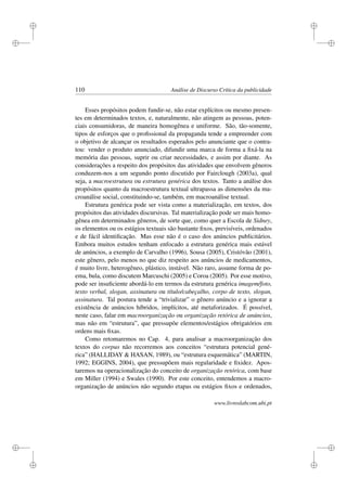 i
i
i
i
i
i
i
i
110 Análise de Discurso Crítica da publicidade
Esses propósitos podem fundir-se, não estar explícitos ou mesmo presen-
tes em determinados textos, e, naturalmente, não atingem as pessoas, poten-
ciais consumidoras, de maneira homogênea e uniforme. São, tão-somente,
tipos de esforços que o proﬁssional da propaganda tende a empreender com
o objetivo de alcançar os resultados esperados pelo anunciante que o contra-
tou: vender o produto anunciado, difundir uma marca de forma a ﬁxá-la na
memória das pessoas, suprir ou criar necessidades, e assim por diante. As
considerações a respeito dos propósitos das atividades que envolvem gêneros
conduzem-nos a um segundo ponto discutido por Fairclough (2003a), qual
seja, a macroestrutura ou estrutura genérica dos textos. Tanto a análise dos
propósitos quanto da macroestrutura textual ultrapassa as dimensões da ma-
croanálise social, constituindo-se, também, em macroanálise textual.
Estrutura genérica pode ser vista como a materialização, em textos, dos
propósitos das atividades discursivas. Tal materialização pode ser mais homo-
gênea em determinados gêneros, de sorte que, como quer a Escola de Sidney,
os elementos ou os estágios textuais são bastante ﬁxos, previsíveis, ordenados
e de fácil identiﬁcação. Mas esse não é o caso dos anúncios publicitários.
Embora muitos estudos tenham enfocado a estrutura genérica mais estável
de anúncios, a exemplo de Carvalho (1996), Sousa (2005), Cristóvão (2001),
este gênero, pelo menos no que diz respeito aos anúncios de medicamentos,
é muito livre, heterogêneo, plástico, instável. Não raro, assume forma de po-
ema, bula, como discutem Marcuschi (2005) e Coroa (2005). Por esse motivo,
pode ser insuﬁciente abordá-lo em termos da estrutura genérica imagem/foto,
texto verbal, slogan, assinatura ou título/cabeçalho, corpo de texto, slogan,
assinatura. Tal postura tende a “trivializar” o gênero anúncio e a ignorar a
existência de anúncios híbridos, implícitos, até metaforizados. É possível,
neste caso, falar em macroorganização ou organização retórica de anúncios,
mas não em “estrutura”, que pressupõe elementos/estágios obrigatórios em
ordens mais ﬁxas.
Como retomaremos no Cap. 4, para analisar a macroorganização dos
textos do corpus não recorremos aos conceitos “estrutura potencial gené-
rica” (HALLIDAY  HASAN, 1989), ou “estrutura esquemática” (MARTIN,
1992; EGGINS, 2004), que pressupõem mais regularidade e ﬁxidez. Apos-
taremos na operacionalização do conceito de organização retórica, com base
em Miller (1994) e Swales (1990). Por este conceito, entendemos a macro-
organização de anúncios não segundo etapas ou estágios ﬁxos e ordenados,
www.livroslabcom.ubi.pt
 