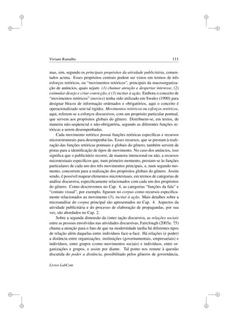 i
i
i
i
i
i
i
i
Viviane Ramalho 111
mas, sim, segundo os principais propósitos da atividade publicitária, comen-
tados acima. Esses propósitos centrais podem ser vistos em termos de três
esforços retóricos, ou “movimentos retóricos”, principais da macroorganiza-
ção de anúncios, quais sejam: (1) chamar atenção e despertar interesse, (2)
estimular desejo e criar convicção, e (3) incitar à ação. Embora o conceito de
“movimentos retóricos” (movies) tenha sido utilizado em Swales (1990) para
designar blocos de informação ordenados e obrigatórios, aqui o conceito é
operacionalizado sem tal rigidez. Movimentos retóricos ou esforços retóricos,
aqui, referem-se a esforços discursivos, com um propósito particular pontual,
que servem aos propósitos globais do gênero. Distribuem-se, em textos, de
maneira não-seqüencial e não-obrigatória, segundo as diferentes funções re-
tóricas a serem desempenhadas.
Cada movimento retórico possui funções retóricas especíﬁcas e recursos
microestruturais para desempenhá-las. Esses recursos, que se prestam à reali-
zação das funções retóricas pontuais e globais do gênero, também servem de
pistas para a identiﬁcação de tipos de movimento. No caso dos anúncios, isso
signiﬁca que o publicitário recorre, de maneira intencional ou não, a recursos
microtextuais especíﬁcos que, num primeiro momento, prestam-se às funções
particulares de cada um dos três movimentos principais, e, num segundo mo-
mento, concorrem para a realização dos propósitos globais do gênero. Assim
sendo, é possível mapear elementos microtextuais, em termos de categorias de
análise discursiva, especiﬁcamente relacionados com cada um dos propósitos
do gênero. Como descrevemos no Cap. 4, as categorias “funções da fala” e
“contato visual”, por exemplo, ﬁguram no corpus como recursos especiﬁca-
mente relacionados ao movimento (3), incitar à ação. Mais detalhes sobre a
microanálise do corpus principal são apresentados no Cap. 4. Aspectos da
atividade publicitária e do processo de elaboração de propagandas, por sua
vez, são abordados no Cap. 2.
Sobre a segunda dimensão da (inter-)ação discursiva, as relações sociais
entre as pessoas envolvidas nas atividades discursivas, Fairclough (2003a: 75)
chama a atenção para o fato de que na modernidade tardia há diferentes tipos
de relação além daquelas entre indivíduos face-a-face. Há relações (e poder)
a distância entre organizações, instituições (governamentais, empresariais) e
indivíduos, entre grupos (como movimentos sociais) e indivíduos, entre or-
ganizações e grupos, e assim por diante. Tal ponto nos remete à questão
discutida do poder a distância, possibilitado pelos gêneros de governância,
Livros LabCom
 