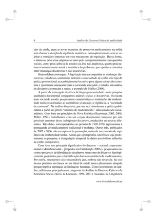i
i
i
i
i
i
i
i
4 Análise de Discurso Crítica da publicidade
cias da saúde, eram as novas maneiras de promover medicamentos na mídia
sem chamar a atenção da vigilância sanitária e, conseqüentemente, sem se su-
jeitar a restrições impostas por esse mecanismo de regulação. Dessa forma,
o interesse pelo tema originou-se tanto pelo comprometimento com questões
sociais, como pela carência de estudos na área na Lingüística, quanto pela na-
tureza inerentemente social e semiótica do problema, que apontava conexões
entre mudanças discursivas e não-discursivas.
Hoje o debate prossegue. A legislação tenta acompanhar as mudanças dis-
cursivas; estudiosos sanitaristas reiteram a necessidade de coibir este tipo de
prática promocional, exacerbadamente lucrativo para alguns setores da econo-
mia e igualmente ameaçador para a sociedade em geral; e estudos em análise
de discurso já começam a surgir, a exemplo de Böelke (2008).
A partir da concepção dialética de linguagem-sociedade, nesta pesquisa
qualitativa documental conjugamos análises sociais e discursivas. Na faceta
mais social do estudo, pesquisamos características e instituições da moderni-
dade tardia relacionadas ao capitalismo avançado, à vigilância, à “sociedade
de consumo”. Na análise discursiva, por sua vez, abordamos a prática publi-
citária a partir do gênero “anúncio de medicamento”, direcionado a/à consu-
midor/a. Com base em princípios da Nova Retórica (Bazerman, 2005, 2006;
Miller, 1994), trabalhamos com um corpus documental composto por seis
possíveis amostras desse (sub)gênero discursivo, produzidos em épocas dife-
rentes. Três deles, correspondentes ao período de 1920-1970, representam a
propaganda de medicamentos tradicional e moderna. Outros três, publicados
de 2002 a 2006, são exemplares da promoção praticada no contexto de vigi-
lância da modernidade tardia. Ainda que a perspectiva sincrônica seja predo-
minante na pesquisa, a triangulação temporal de dados possibilitou reﬂexões
de cunho comparativo.
Com base nos principais signiﬁcados do discurso – acional, representa-
cional e identiﬁcacional – propostos em Fairclough (2003a), pesquisamos no
corpus processos de hibridização de gêneros bem como de discursos ideologi-
camente projetados para a identiﬁcação do/a consumidor/a de medicamentos.
Por este/a, entendemos o/a consumidor/a que, embora não necessite, faz uso
desses produtos em busca de um ideal de saúde nunca plenamente atingido
porque implica superação de limitações humanas. Como instrumento de aná-
lise, utilizamos principalmente categorias da Análise de Discurso Crítica e da
Semiótica Social (Kress & Leeuwen, 1996, 2001), baseadas na Lingüística
www.livroslabcom.ubi.pt
 