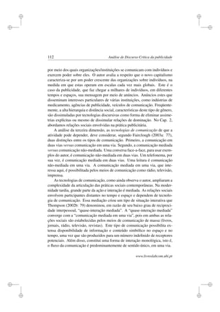 i
i
i
i
i
i
i
i
112 Análise de Discurso Crítica da publicidade
por meio dos quais organizações/instituições se comunicam com indivíduos e
exercem poder sobre eles. O autor avalia a respeito que o novo capitalismo
caracteriza-se por um poder crescente das organizações sobre indivíduos, na
medida em que estas operam em escalas cada vez mais globais. Este é o
caso da publicidade, que faz chegar a milhares de indivíduos, em diferentes
tempos e espaços, sua mensagem por meio de anúncios. Anúncios estes que
disseminam interesses particulares de várias instituições, como indústrias de
medicamento, agências de publicidade, veículos de comunicação. Freqüente-
mente, a alta hierarquia e distância social, características deste tipo de gênero,
são dissimuladas por tecnologias discursivas como forma de eliminar assime-
trias explícitas ou mesmo de dissimular relações de dominação. No Cap. 2,
abordamos relações sociais envolvidas na prática publicitária.
A análise da terceira dimensão, as tecnologias de comunicação de que a
atividade pode depender, deve considerar, segundo Fairclough (2003a: 77),
duas distinções entre os tipos de comunicação. Primeiro, a comunicação em
duas vias versus comunicação em uma via. Segundo, a comunicação mediada
versus comunicação não-mediada. Uma conversa face-a-face, para usar exem-
plos do autor, é comunicação não-mediada em duas vias. Um telefonema, por
sua vez, é comunicação mediada em duas vias. Uma leitura é comunicação
não-mediada em uma via. A comunicação mediada em uma via, que inte-
ressa aqui, é possibilitada pelos meios de comunicação como rádio, televisão,
imprensa.
As tecnologias de comunicação, como ainda observa o autor, ampliaram a
complexidade da articulação das práticas sociais contemporâneas. Na moder-
nidade tardia, grande parte da ação e interação é mediada. As relações sociais
envolvem participantes distantes no tempo e espaço e dependem de tecnolo-
gia de comunicação. Essa mediação criou um tipo de situação interativa que
Thompson (2002b: 79) denominou, em razão de seu baixo grau de reciproci-
dade interpessoal, “quase-interação mediada”. A “quase-interação mediada”
converge com a “comunicação mediada em uma via”, pois em ambas as rela-
ções sociais são estabelecidas pelos meios de comunicação de massa (livros,
jornais, rádio, televisão, revistas). Este tipo de comunicação possibilita ex-
tensa disponibilidade de informação e conteúdo simbólico no espaço e no
tempo, uma vez que são produzidos para um número indeﬁnido de receptores
potenciais. Além disso, constitui uma forma de interação monológica, isto é,
o ﬂuxo da comunicação é predominantemente de sentido único, em uma via.
www.livroslabcom.ubi.pt
 