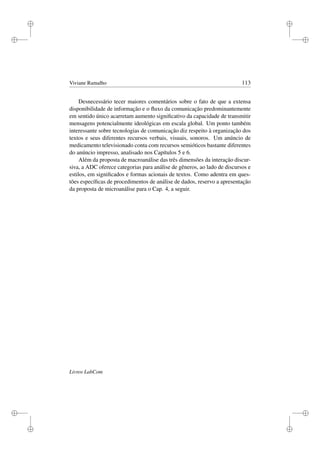 i
i
i
i
i
i
i
i
Viviane Ramalho 113
Desnecessário tecer maiores comentários sobre o fato de que a extensa
disponibilidade de informação e o ﬂuxo da comunicação predominantemente
em sentido único acarretam aumento signiﬁcativo da capacidade de transmitir
mensagens potencialmente ideológicas em escala global. Um ponto também
interessante sobre tecnologias de comunicação diz respeito à organização dos
textos e seus diferentes recursos verbais, visuais, sonoros. Um anúncio de
medicamento televisionado conta com recursos semióticos bastante diferentes
do anúncio impresso, analisado nos Capítulos 5 e 6.
Além da proposta de macroanálise das três dimensões da interação discur-
siva, a ADC oferece categorias para análise de gêneros, ao lado de discursos e
estilos, em signiﬁcados e formas acionais de textos. Como adentra em ques-
tões especíﬁcas de procedimentos de análise de dados, reservo a apresentação
da proposta de microanálise para o Cap. 4, a seguir.
Livros LabCom
 