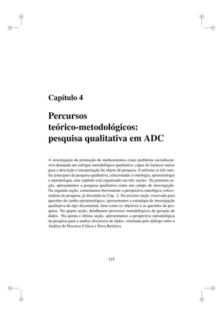 i
i
i
i
i
i
i
i
Capítulo 4
Percursos
teórico-metodológicos:
pesquisa qualitativa em ADC
A investigação da promoção de medicamentos como problema sociodiscur-
sivo demanda um enfoque metodológico qualitativo, capaz de fornecer meios
para a descrição e interpretação do objeto de pesquisa. Conforme as três tare-
fas principais da pesquisa qualitativa, relacionadas à ontologia, epistemologia
e metodologia, este capítulo está organizado em três seções. Na primeira se-
ção, apresentamos a pesquisa qualitativa como um campo de investigação.
Na segunda seção, comentamos brevemente a perspectiva ontológica crítico-
realista da pesquisa, já discutida no Cap. 2. Na terceira seção, reservada para
questões de cunho epistemológico, apresentamos a estratégia de investigação
qualitativa do tipo documental, bem como os objetivos e as questões da pes-
quisa. Na quarta seção, detalhamos processos metodológicos de geração de
dados. Na quinta e última seção, apresentamos a perspectiva metodológica
da pesquisa para a análise discursiva de dados, orientada pelo diálogo entre a
Análise de Discurso Crítica e Nova Retórica.
115
 