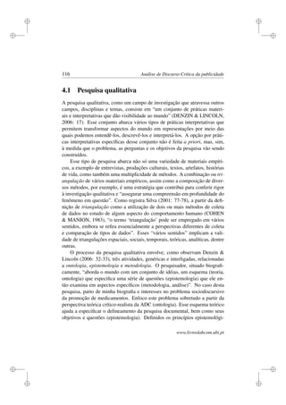 i
i
i
i
i
i
i
i
116 Análise de Discurso Crítica da publicidade
4.1 Pesquisa qualitativa
A pesquisa qualitativa, como um campo de investigação que atravessa outros
campos, disciplinas e temas, consiste em “um conjunto de práticas materi-
ais e interpretativas que dão visibilidade ao mundo” (DENZIN  LINCOLN,
2006: 17). Esse conjunto abarca vários tipos de práticas interpretativas que
permitem transformar aspectos do mundo em representações por meio das
quais podemos entendê-los, descrevê-los e interpretá-los. A opção por práti-
cas interpretativas especíﬁcas desse conjunto não é feita a priori, mas, sim,
à medida que o problema, as perguntas e os objetivos da pesquisa vão sendo
construídos.
Esse tipo de pesquisa abarca não só uma variedade de materiais empíri-
cos, a exemplo de entrevistas, produções culturais, textos, artefatos, histórias
de vida, como também uma multiplicidade de métodos. A combinação ou tri-
angulação de vários materiais empíricos, assim como a composição de diver-
sos métodos, por exemplo, é uma estratégia que contribui para conferir rigor
à investigação qualitativa e “assegurar uma compreensão em profundidade do
fenômeno em questão”. Como registra Silva (2001: 77-78), a partir da deﬁ-
nição de triangulação como a utilização de dois ou mais métodos de coleta
de dados no estudo de algum aspecto do comportamento humano (COHEN
 MANION, 1983), “o termo ‘triangulação’ pode ser empregado em vários
sentidos, embora se reﬁra essencialmente a perspectivas diferentes de coleta
e comparação de tipos de dados”. Esses “vários sentidos” implicam a vali-
dade de triangulações espaciais, sociais, temporais, teóricas, analíticas, dentre
outras.
O processo da pesquisa qualitativa envolve, como observam Denzin 
Lincoln (2006: 32-33), três atividades, genéricas e interligadas, relacionadas
a ontologia, epistemologia e metodologia. O pesquisador, situado biograﬁ-
camente, “aborda o mundo com um conjunto de idéias, um esquema (teoria,
ontologia) que especiﬁca uma série de questões (epistemologia) que ele en-
tão examina em aspectos especíﬁcos (metodologia, análise)”. No caso desta
pesquisa, parto de minha biograﬁa e interesses no problema sociodiscursivo
da promoção de medicamentos. Enfoco este problema sobretudo a partir da
perspectiva teórica crítico-realista da ADC (ontologia). Esse esquema teórico
ajuda a especiﬁcar o delineamento da pesquisa documental, bem como seus
objetivos e questões (epistemologia). Deﬁnidos os princípios epistemológi-
www.livroslabcom.ubi.pt
 