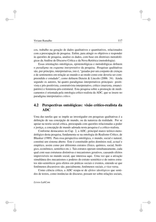 i
i
i
i
i
i
i
i
Viviane Ramalho 117
cos, trabalho na geração de dados qualitativos e quantitativos, relacionados
com a preocupação de pesquisa. Enﬁm, para atingir os objetivos e responder
às questões de pesquisa, analiso os dados, com base em diretrizes metodoló-
gicas da Análise de Discurso Crítica e da Nova Retórica (metodologia).
Essas orientações ontológicas, epistemológicas e metodológicas deﬁnem
o paradigma ou esquema interpretativo da pesquisa. Pesquisas qualitativas
são, por princípio, interpretativas, isto é, “guiadas por um conjunto de crenças
e de sentimentos em relação ao mundo e ao modo como este deveria ser com-
preendido e estudado”, como deﬁnem Denzin  Lincoln (2006: 34). Ainda
segundo os autores, há quatro paradigmas interpretativos principais: positi-
vista e pós-positivista, construtivista-interpretativo, crítico (marxista, emanci-
patório) e feminista-pós-estrutural. Esta pesquisa sobre a promoção de medi-
camentos é orientada pela ontologia crítico-realista da ADC, que se insere no
paradigma interpretativo crítico.
4.2 Perspectivas ontológicas: visão crítico-realista da
ADC
Uma das tarefas que se impõe ao investigador em pesquisas qualitativas é a
deﬁnição de sua concepção de mundo, ou da natureza da realidade. Por se
apoiar na teoria social crítica, preocupada com questões relacionadas a poder
e justiça, a concepção de mundo adotada nesta pesquisa é a crítico-realista.
Conforme destacamos no Cap. 2, a ADC, principal marco teórico-meto-
dológico desta pesquisa, fundamenta-se na ontologia do Realismo Crítico, de
Bhaskar (1989). Para essa perspectiva ontológica, o mundo, social e natural,
constitui um sistema aberto. Este é constituído pelos domínios real, actual e
empírico, assim como por diferentes estratos (físico, químico, social, bioló-
gico, econômico, semiótico etc.). Tais estratos operam simultaneamente, cada
qual com suas estruturas distintivas e mecanismos gerativos, causando efeitos
imprevisíveis no mundo social, que interessa aqui. Uma vez que a ativação
simultânea dos mecanismos e poderes do estrato semiótico e de outros estra-
tos não-semióticos gera efeitos em práticas sociais e eventos, entende-se que
fenômenos discursivos são, parcialmente, fenômenos sociais, e vice-versa.
Como ciência crítica, a ADC ocupa-se de efeitos ideológicos que senti-
dos de textos, como instâncias de discurso, possam ter sobre relações sociais,
Livros LabCom
 
