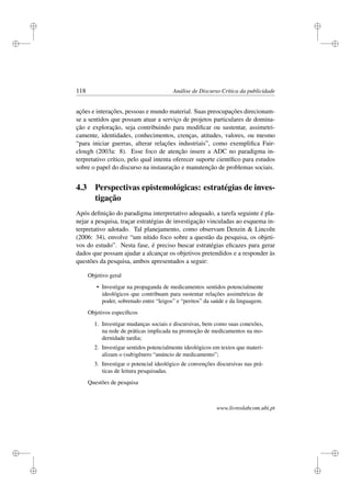 i
i
i
i
i
i
i
i
118 Análise de Discurso Crítica da publicidade
ações e interações, pessoas e mundo material. Suas preocupações direcionam-
se a sentidos que possam atuar a serviço de projetos particulares de domina-
ção e exploração, seja contribuindo para modiﬁcar ou sustentar, assimetri-
camente, identidades, conhecimentos, crenças, atitudes, valores, ou mesmo
“para iniciar guerras, alterar relações industriais”, como exempliﬁca Fair-
clough (2003a: 8). Esse foco de atenção insere a ADC no paradigma in-
terpretativo crítico, pelo qual intenta oferecer suporte cientíﬁco para estudos
sobre o papel do discurso na instauração e manutenção de problemas sociais.
4.3 Perspectivas epistemológicas: estratégias de inves-
tigação
Após deﬁnição do paradigma interpretativo adequado, a tarefa seguinte é pla-
nejar a pesquisa, traçar estratégias de investigação vinculadas ao esquema in-
terpretativo adotado. Tal planejamento, como observam Denzin  Lincoln
(2006: 34), envolve “um nítido foco sobre a questão da pesquisa, os objeti-
vos do estudo”. Nesta fase, é preciso buscar estratégias eﬁcazes para gerar
dados que possam ajudar a alcançar os objetivos pretendidos e a responder às
questões da pesquisa, ambos apresentados a seguir:
Objetivo geral
• Investigar na propaganda de medicamentos sentidos potencialmente
ideológicos que contribuam para sustentar relações assimétricas de
poder, sobretudo entre “leigos” e “peritos” da saúde e da linguagem.
Objetivos especíﬁcos
1. Investigar mudanças sociais e discursivas, bem como suas conexões,
na rede de práticas implicada na promoção de medicamentos na mo-
dernidade tardia;
2. Investigar sentidos potencialmente ideológicos em textos que materi-
alizam o (sub)gênero “anúncio de medicamento”;
3. Investigar o potencial ideológico de convenções discursivas nas prá-
ticas de leitura pesquisadas.
Questões de pesquisa
www.livroslabcom.ubi.pt
 
