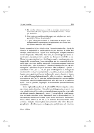 i
i
i
i
i
i
i
i
Viviane Ramalho 119
1. Há conexões entre mudanças sociais na promoção de medicamentos
na modernidade tardia (vigilância, sociedade de consumo) e mudan-
ças discursivas?
2. Que sentidos potencialmente ideológicos são articulados nos textos
publicitários? Como são articulados?
3. A quais convenções discursivas os colaboradores de pesquisa recor-
rem para identiﬁcar publicidades de medicamento? Há leituras mais
disciplinadoras e outras mais criativas?
Por ser um estudo crítico, o objetivo geral é investigar e desvelar a função do
discurso da publicidade na sustentação de relações desiguais de poder. Por
exemplo, entre cidadãos/ãs “leigos”/as e atores ligados à empresa/indústria
médico-hospitalar e publicitária. Para tanto, é necessário pesquisar não so-
mente textos, mas também outros aspectos não-discursivos envolvidos no pro-
blema, isto é, pessoas, interesses ideológicos, relações sociais, aspectos con-
junturais. Da mesma forma, é preciso considerar não só a composição do texto
publicitário em si, mas também outros dois elementos atuantes em processos
de signiﬁcação, a saber, a produção e a recepção/consumo de textos. De ma-
neira geral, é possível dizer que as discussões sobre o objetivo e a questão 1
concentram-se nos Cap. 1, 2 e 3, nos quais abordo a prática da promoção de
medicamento, os discursos que circulam nesta prática, os processos de identi-
ﬁcação para os quais contribuem e, ainda, um dos gêneros discursivos ligados
a tal prática. Por outro lado, as discussões sobre os objetivos e questões 2 e 3
concentram-se nos Cap. 5 e 6, em que analiso e interpreto documentos sociais
formais, com o auxílio de dados quantitativos sobre processos de recepção dos
textos. Trata-se, portanto, de pesquisa de delineamento predominantemente
documental.
Como explicam Bauer, Gaskell  Allum (2005: 19), investigações sociais
apresentam quatro dimensões: (1) o delineamento da pesquisa de acordo com
seus princípios estratégicos, tais como estudo de caso, etnograﬁa, observação
participante, pesquisa documental, e outros; (2) os métodos de geração de da-
dos, tais como entrevistas, coleta documental, observação, questionários; (3)
os tratamentos analíticos dos dados, como análise do discurso, análise esta-
tística, análise retórica; e, por ﬁm, (4) os interesses do conhecimento, como
controle e predição, emancipação e empoderamento, entre outros. Em com-
paração com a divisão do processo da pesquisa qualitativa em três principais
Livros LabCom
 