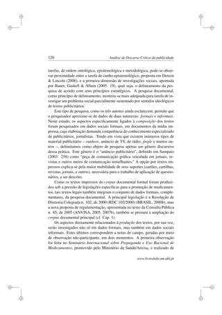 i
i
i
i
i
i
i
i
120 Análise de Discurso Crítica da publicidade
tarefas, de ordem ontológica, epistemológica e metodológica, pode-se obser-
var proximidade entre a tarefa de cunho epistemológico, proposta em Denzin
 Lincoln (2006), e a primeira dimensão de investigações sociais, apontada
por Bauer, Gaskell  Allum (2005: 19), qual seja, o delineamento da pes-
quisa de acordo com seus princípios estratégicos. A pesquisa documental,
como princípio de delineamento, mostrou-se mais adequada para tarefa de in-
vestigar um problema social parcialmente sustentado por sentidos ideológicos
de textos publicitários.
Este tipo de pesquisa, como os três autores ainda esclarecem, permite que
o pesquisador aproxime-se de dados de duas naturezas: formais e informais.
Neste estudo, os aspectos especiﬁcamente ligados à composição dos textos
foram pesquisados em dados sociais formais, em documentos da mídia im-
pressa, cuja elaboração demanda competência do conhecimento especializado
de publicitários, jornalistas. Tendo em vista que existem inúmeros tipos de
material publicitário – outdoor, anúncio de TV, de rádio, jingle e muitos ou-
tros –, delimitamos como objeto de pesquisa apenas um gênero discursivo
dessa prática. Este gênero é o “anúncio publicitário”, deﬁnido em Sampaio
(2003: 258) como “peça de comunicação gráﬁca veiculada em jornais, re-
vistas e outros meios de comunicação semelhantes.” A opção por textos im-
pressos explica-se pela maior mobilidade de seus suportes (cartões, cartilhas,
revistas, jornais, e outros), necessária para o trabalho de aplicação de questio-
nários, a ser descrito.
Como os textos impressos do corpus documental formal foram produzi-
dos sob a pressão de legislações especíﬁcas para a promoção de medicamen-
tos, tais textos legais também integram o conjunto de dados formais, comple-
mentares, da pesquisa documental. A principal legislação é a Resolução de
Diretoria Colegiada n. 102, de 2000 (RDC 102/2000) (BRASIL, 2000b), mas
a nova proposta de regulamentação, apresentada no texto da Consulta Pública
n. 85, de 2005 (ANVISA, 2005, 2007b), também se prestará à ampliação do
corpus documental principal (cf. Cap. 1).
Os aspectos diretamente relacionados à produção dos textos, por sua vez,
serão investigados não só em dados formais, mas também em dados sociais
informais. Estes últimos correspondem a notas de campo, geradas por meio
de observação não-participante, em dois momentos. A primeira observação
foi feita no Seminário Internacional sobre Propaganda e Uso Racional de
Medicamentos, promovido pelo Ministério da Saúde/Anvisa, e realizado de
www.livroslabcom.ubi.pt
 