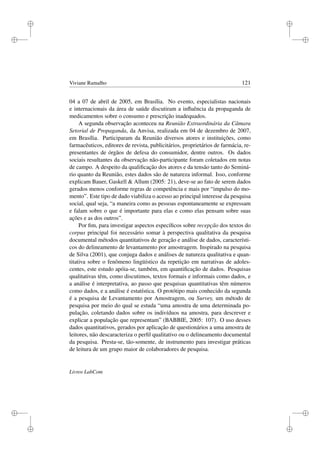 i
i
i
i
i
i
i
i
Viviane Ramalho 121
04 a 07 de abril de 2005, em Brasília. No evento, especialistas nacionais
e internacionais da área de saúde discutiram a inﬂuência da propaganda de
medicamentos sobre o consumo e prescrição inadequados.
A segunda observação aconteceu na Reunião Extraordinária da Câmara
Setorial de Propaganda, da Anvisa, realizada em 04 de dezembro de 2007,
em Brasília. Participaram da Reunião diversos atores e instituições, como
farmacêuticos, editores de revista, publicitários, proprietários de farmácia, re-
presentantes de órgãos de defesa do consumidor, dentre outros. Os dados
sociais resultantes da observação não-participante foram coletados em notas
de campo. A despeito da qualiﬁcação dos atores e da tensão tanto do Seminá-
rio quanto da Reunião, estes dados são de natureza informal. Isso, conforme
explicam Bauer, Gaskell  Allum (2005: 21), deve-se ao fato de serem dados
gerados menos conforme regras de competência e mais por “impulso do mo-
mento”. Este tipo de dado viabiliza o acesso ao principal interesse da pesquisa
social, qual seja, “a maneira como as pessoas espontaneamente se expressam
e falam sobre o que é importante para elas e como elas pensam sobre suas
ações e as dos outros”.
Por ﬁm, para investigar aspectos especíﬁcos sobre recepção dos textos do
corpus principal foi necessário somar à perspectiva qualitativa da pesquisa
documental métodos quantitativos de geração e análise de dados, característi-
cos do delineamento de levantamento por amostragem. Inspirado na pesquisa
de Silva (2001), que conjuga dados e análises de natureza qualitativa e quan-
titativa sobre o fenômeno lingüístico da repetição em narrativas de adoles-
centes, este estudo apóia-se, também, em quantiﬁcação de dados. Pesquisas
qualitativas têm, como discutimos, textos formais e informais como dados, e
a análise é interpretativa, ao passo que pesquisas quantitativas têm números
como dados, e a análise é estatística. O protótipo mais conhecido da segunda
é a pesquisa de Levantamento por Amostragem, ou Survey, um método de
pesquisa por meio do qual se estuda “uma amostra de uma determinada po-
pulação, coletando dados sobre os indivíduos na amostra, para descrever e
explicar a população que representam” (BABBIE, 2005: 107). O uso desses
dados quantitativos, gerados por aplicação de questionários a uma amostra de
leitores, não descaracteriza o perﬁl qualitativo ou o delineamento documental
da pesquisa. Presta-se, tão-somente, de instrumento para investigar práticas
de leitura de um grupo maior de colaboradores de pesquisa.
Livros LabCom
 