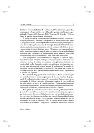 i
i
i
i
i
i
i
i
Viviane Ramalho 5
Sistêmico-Funcional (Halliday & Matthiessen, 2004). Exploramos, com elas,
os principais esforços retóricos da publicidade, apontados na literatura espe-
cializada (Cooper, 2006; Sampaio, 2003; Vestergaard & Schroder 1994), em
busca de sentidos potencialmente ideológicos.
À análise discursiva, em que estudamos aspectos referentes à produção e
composição textuais, somamos a interpretação de dados quantitativos sobre
a recepção dos textos, outro importante elemento da construção de signiﬁca-
dos. Esses dados, gerados a partir de aplicação de questionário aberto auto-
administrado, informam a explanação sobre investimentos ideológicos de con-
venções discursivas articuladas em textos. Além do corpus documental e dos
dados quantitativos sobre práticas de leitura, o estudo apóia-se em legislações
brasileiras para a promoção de medicamentos, assim como em observação
não-participante e revisão bibliográﬁca sobre a atividade publicitária.
Com essa proposta teórico-metodológica, atingimos os objetivos especí-
ﬁcos de investigar, primeiro, mudanças sociais e discursivas, bem como suas
conexões, na rede de práticas implicada na promoção de medicamentos na
modernidade tardia. Segundo, sentidos potencialmente ideológicos em tex-
tos que materializam o (sub)gênero “anúncio de medicamento” e, terceiro, de
investigar o potencial ideológico de convenções discursivas nas práticas de
leitura pesquisadas. Para apresentar os resultados deste trabalho, organizamos
o livro em seis capítulos.
No Capítulo 1, Propaganda de medicamentos no Brasil: da instauração
ao controle, buscamos traçar um panorama da história brasileira da propa-
ganda de medicamentos direcionada ao/à consumidor/a. Partimos das origens,
em meados de 1880, e avançamos até sua atual condição de grave problema
de saúde pública, e objeto de controle sanitário. Também discutimos duas
práticas sociais particulares diretamente envolvidas no problema investigado,
quais sejam, da indústria farmacêutica e da vigilância sanitária.
No Capítulo 2, Análise de Discurso Crítica: discurso publicitário e identi-
ﬁcação do consumidor de medicamento, discutimos o problema de pesquisa a
partir de aspectos discursivos. Reﬂetimos sobre a propaganda de medicamen-
tos em termos dos discursos particulares que ela articula e das identiﬁcações
que ela parcialmente projeta. Apresentamos a principal perspectiva teórica
da pesquisa, a Análise de Discurso Crítica de vertente britânica, bem como os
conceitos de “prática social”, “hegemonia”, “ideologia”, entre outros, centrais
Livros LabCom
 