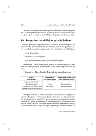 i
i
i
i
i
i
i
i
122 Análise de Discurso Crítica da publicidade
Deﬁnidas as estratégias epistemológicas de aproximação entre o pesquisa-
dor e o objeto/problema pesquisado, passo à descrição das tarefas subseqüen-
tes, quais sejam, os processos metodológicos de geração e análise dos dados.
4.4 Perspectivas metodológicas: geração de dados
Conforme apontamos no planejamento da pesquisa, nesta investigação uti-
lizam-se dados documentais formais e informais, de natureza qualitativa, as-
sim como dados quantitativos, gerados por três procedimentos metodológicos:
• coleta documental;
• observação não-participante;
• aplicação de questionários abertos auto-administrados.
O Quadro 4.1 – Procedimentos de geração de material empírico – apre-
senta a distribuição desses procedimentos, assim como os tipos de dados ge-
rados:
Quadro 4.1 – Procedimentos de geração de material empírico
Coleta Observação Questionários abertos
documental não-participante auto-administrados
Textos promocionais
de medicamento Notas Levantamento
Legislações especíﬁcas para de campo por amostragem
promoção de medicamentos
Pelo procedimento de coleta documental, foram gerados dois grupos de
amostras, dos quais, posteriormente, foram selecionados os dados documen-
tais formais do corpus principal. O primeiro grupo de amostras documentais é
composto por textos promocionais de medicamento, com função publicitária
mais ou menos explícita. O segundo grupo de amostras documentais compõe-
se de documentos legais especíﬁcos para a promoção de medicamentos, os
www.livroslabcom.ubi.pt
 