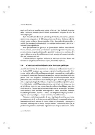i
i
i
i
i
i
i
i
Viviane Ramalho 123
quais, após seleção, ampliaram o corpus principal. Sua ﬁnalidade é dar su-
porte à análise e interpretação dos textos promocionais, do ponto de vista de
sua composição.
Pelo procedimento de observação não-participante, por sua vez, geramos
dados sobre perspectivas de diferentes atores envolvidos, direta ou indireta-
mente, com a produção das propagandas. Estes dados não são submetidos a
análise discursiva mas embasam toda a pesquisa e fundamentam a descrição e
interpretação do problema.
Pelo procedimento de aplicação de questionários abertos auto-adminis-
trados, por ﬁm, gerou-se um levantamento quantitativo por amostragem, que,
posteriormente, na qualidade de dados quantitativos do corpus ampliado, deu
suporte à interpretação do problema, no tocante à recepção/consumo de anún-
cios por leitores potenciais.
Nas três subseções seguintes, descrevo os processos de coleta desses ma-
teriais e de seleção e construção do corpus principal e ampliado.
4.4.1 Coleta documental e construção do corpus principal
A coleta documental de exemplares de anúncios de medicamento iniciou-se
no ﬁnal de 2004, época em que preparava o projeto inicial deste estudo. O in-
teresse inicial pelo problema foi despertado pela curiosidade acerca de vários
textos publicitários com formato de reportagem, que encontrei na mídia im-
pressa. Com certa frequência, deparamos com textos que apresentam função
publicitária em forma de notícia ou reportagem, para promover, por exemplo,
cursos de pós-graduação, faculdades, programas ou candidatos políticos, e ou-
tros. Entretanto, em 2004 passei a encontrar, em jornais e revistas, este tipo
de hibridismo em textos que promoviam não políticos, faculdades, mas, sim,
medicamentos. Pareceu-nos curiosa a utilização de tal recurso para promover
medicamentos, estes indicados para impotência sexual masculina, tratamen-
tos de emagrecimento, e outros. Como o fato despertou atenção, passamos a
arquivar textos deste tipo e a buscar respostas para tal fenômeno.
Tomamos conhecimento, então, de que a legislação brasileira que regula-
menta a promoção de medicamentos desde 2000 proíbe propaganda, direta ao
consumidor, de medicamentos de venda sob prescrição médica, como aqueles
indicados para impotência sexual, emagrecimento. Publicidade deste tipo de
produto só é permitida em revistas especializadas, dirigidas a médicos, farma-
Livros LabCom
 