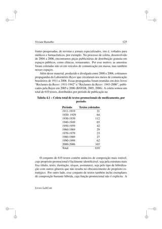 i
i
i
i
i
i
i
i
Viviane Ramalho 125
fontes pesquisadas, de revistas e jornais especializados, isto é, voltados para
médicos e farmacêuticos, por exemplo. No processo de coleta, desenvolvido
de 2004 a 2006, encontramos peças publicitárias de distribuição gratuita em
espaços públicos, como clínicas, restaurantes. Por esse motivo, as amostras
foram coletadas não só em veículos de comunicação em massa, mas também
nesses espaços.
Além desse material, produzido e divulgado entre 2000 e 2006, coletamos
propagandas do Laboratório Bayer que circularam nos meios de comunicação
brasileiros de 1911 a 2006. Essas propagandas foram reunidas em dois livros
“Reclames da Bayer: 1911-1942” e “Reclames da Bayer: 1943-2006”, publi-
cados pela Bayer em 2005 e 2006 (BAYER, 2005, 2006). A coleta somou um
total de 610 textos, distribuídos por período de publicação na
Tabela 4.1 – Coleta total de textos promocionais de medicamento, por
período
Período Textos coletados
1911-1919 21
1920- 1929 64
1930-1939 112
1940-1949 65
1950-1959 42
1960-1969 29
1970-1979 23
1980-1989 27
1990-1999 62
2000-2006 165
Total 610
O conjunto de 610 textos contém anúncios de composição mais estável,
cujo propósito promocional é facilmente identiﬁcável, seja pela estrutura mais
ﬁxa (título, texto, ilustração, slogan, assinatura), seja pelo tipo de hibridiza-
ção com outros gêneros que não resulta no obscurecimento do propósito es-
tratégico. Por outro lado, esse conjunto de textos também inclui exemplares
de composição bastante híbrida, cuja função promocional não é explícita. A
Livros LabCom
 