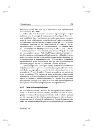 i
i
i
i
i
i
i
i
Viviane Ramalho 131
Mundial de Saúde (OMS), qual seja, Criterios eticos para la promoción de
medicamentos (OMS, 1988).
Embora todos esses documentos tenham sido importantes para o resgate
da história tanto da promoção de medicamentos no Brasil quanto de seu con-
trole sanitário (cf. Cap. 1), assim como para análise da conjuntura em que os
textos do corpus principal foram produzidos, apenas 3 deles foram seleciona-
dos para ampliar o corpus principal de dados formais. São eles: a Resolução
de Diretoria Colegiada nº 102, de 30 de novembro de 2000 (BRASIL, 2000b),
a Consulta Pública n. 84/2005, de 16 de novembro de 2005 (ANVISA, 2005)
e a Consulta Pública n. 84 (Proposta revisada), de 2007 (ANVISA, 2007b).
A análise discursiva do corpus principal, apresentada nos Cap. 5 e 6, levará
em consideração sobretudo a RDC 102/2000, por se tratar da legislação es-
pecíﬁca vigente na conjuntura da publicação dos textos publicitários. Assim
sendo, o corpus documental formal ampliado desta pesquisa é constituído por
6 textos impressos de natureza publicitária e 3 legislações da promoção de
medicamentos no Brasil. Cabe ressaltar, aqui, que estes três últimos apenas
informam a pesquisa mas não são submetidos a análises discursivas.
O enfoque da pesquisa, voltado para aspectos das três facetas constituintes
da prática discursiva e de processos de construção de signiﬁcado, quais sejam,
a produção, a composição e a recepção de textos, demandou, como se vê,
a geração de três tipos de dados. Primeiro, a geração de um conjunto de
textos promocionais. Este conjunto de textos, ao lado dos regulamentos da
promoção de medicamentos, constitui, especiﬁcamente, dados referentes ao
aspecto da composição, apresentados nesta seção. Segundo, a ser tratado na
seção seguinte, o enfoque exige a geração de dados sobre aspetos de processos
e relações sociais envolvidos na produção dos textos promocionais.
4.4.3 Geração de dados informais
Os dados especíﬁcos sobre a produção dos textos promocionais de medica-
mento são de natureza qualitativa, informal, resultantes de notas de campo,
geradas por meio de observação não-participante. A observação foi realizada
em dois eventos promovidos pela Anvisa e que tinham com objetivo discutir o
preocupante tema da promoção de medicamentos. Como já destacamos, estes
dados, que se destinam à ampliação do corpus principal, são mais espontâneos
Livros LabCom
 