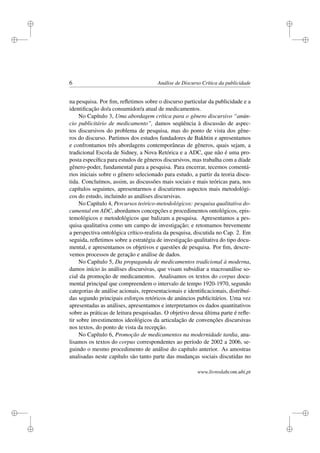 i
i
i
i
i
i
i
i
6 Análise de Discurso Crítica da publicidade
na pesquisa. Por ﬁm, reﬂetimos sobre o discurso particular da publicidade e a
identiﬁcação do/a consumidor/a atual de medicamentos.
No Capítulo 3, Uma abordagem crítica para o gênero discursivo “anún-
cio publicitário de medicamento”, damos seqüência à discussão de aspec-
tos discursivos do problema de pesquisa, mas do ponto de vista dos gêne-
ros do discurso. Partimos dos estudos fundadores de Bakhtin e apresentamos
e confrontamos três abordagens contemporâneas de gêneros, quais sejam, a
tradicional Escola de Sidney, a Nova Retórica e a ADC, que não é uma pro-
posta especíﬁca para estudos de gêneros discursivos, mas trabalha com a díade
gênero-poder, fundamental para a pesquisa. Para encerrar, tecemos comentá-
rios iniciais sobre o gênero selecionado para estudo, a partir da teoria discu-
tida. Concluímos, assim, as discussões mais sociais e mais teóricas para, nos
capítulos seguintes, apresentarmos e discutirmos aspectos mais metodológi-
cos do estudo, incluindo as análises discursivas.
No Capítulo 4, Percursos teórico-metodológicos: pesquisa qualitativa do-
cumental em ADC, abordamos concepções e procedimentos ontológicos, epis-
temológicos e metodológicos que balizam a pesquisa. Apresentamos a pes-
quisa qualitativa como um campo de investigação; e retomamos brevemente
a perspectiva ontológica crítico-realista da pesquisa, discutida no Cap. 2. Em
seguida, reﬂetimos sobre a estratégia de investigação qualitativa do tipo docu-
mental, e apresentamos os objetivos e questões de pesquisa. Por ﬁm, descre-
vemos processos de geração e análise de dados.
No Capítulo 5, Da propaganda de medicamentos tradicional à moderna,
damos início às análises discursivas, que visam subsidiar a macroanálise so-
cial da promoção de medicamentos. Analisamos os textos do corpus docu-
mental principal que compreendem o intervalo de tempo 1920-1970, segundo
categorias de análise acionais, representacionais e identiﬁcacionais, distribuí-
das segundo principais esforços retóricos de anúncios publicitários. Uma vez
apresentadas as análises, apresentamos e interpretamos os dados quantitativos
sobre as práticas de leitura pesquisadas. O objetivo dessa última parte é reﬂe-
tir sobre investimentos ideológicos da articulação de convenções discursivas
nos textos, do ponto de vista da recepção.
No Capítulo 6, Promoção de medicamentos na modernidade tardia, ana-
lisamos os textos do corpus correspondentes ao período de 2002 a 2006, se-
guindo o mesmo procedimento de análise do capítulo anterior. As amostras
analisadas neste capítulo são tanto parte das mudanças sociais discutidas no
www.livroslabcom.ubi.pt
 