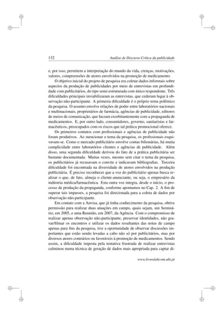 i
i
i
i
i
i
i
i
132 Análise de Discurso Crítica da publicidade
e, por isso, permitem a interpretação do mundo da vida, crenças, motivações,
valores, compreensões de atores envolvidos na promoção de medicamento.
O objetivo inicial do projeto de pesquisa era coletar dados informais sobre
aspectos da produção de publicidades por meio de entrevistas em profundi-
dade com publicitários, do tipo semi-estruturada com único respondente. Três
diﬁculdades principais inviabilizaram as entrevistas, que cederam lugar à ob-
servação não-participante. A primeira diﬁculdade é o próprio tema polêmico
da pesquisa. O assunto envolve relações de poder entre laboratórios nacionais
e multinacionais, proprietários de farmácia, agências de publicidade, editores
de meios de comunicação, que lucram exorbitantemente com a propaganda de
medicamentos. E, por outro lado, consumidores, governo, sanitaristas e far-
macêuticos, preocupados com os riscos que tal prática promocional oferece.
Os primeiros contatos com proﬁssionais e agências de publicidade não
foram produtivos. Ao mencionar o tema da pesquisa, os proﬁssionais esqui-
vavam-se. Como o mercado publicitário envolve contas bilionárias, há muita
cumplicidade entre laboratórios clientes e agências de publicidade. Além
disso, uma segunda diﬁculdade derivou do fato de a prática publicitária ser
bastante documentada. Muitas vezes, mesmo sem citar o tema da pesquisa,
os publicitários já recusavam o convite e indicavam bibliograﬁas. Terceira
diﬁculdade foi encontrada na diversidade de atores envolvidos na produção
publicitária. É preciso reconhecer que a voz do publicitário apenas busca re-
alizar o que, de fato, almeja o cliente-anunciante, ou seja, o empresário da
indústria médica/farmacêutica. Esta outra voz integra, desde o início, o pro-
cesso de produção da propaganda, conforme apontamos no Cap. 2. A ﬁm de
superar tais impasses, a pesquisa foi direcionada para a coleta de dados por
observação não-participante.
Em contato com a Anvisa, que já tinha conhecimento da pesquisa, obtive
permissão para realizar duas atuações em campo, quais sejam, um Seminá-
rio, em 2005, e uma Reunião, em 2007, da Agência. Com o compromisso de
realizar apenas observação não-participante, preservar identidades, não gra-
var/ﬁlmar os encontros e utilizar os dados resultantes das notas de campo
apenas para ﬁns da pesquisa, tive a oportunidade de observar discussões im-
portantes que estão sendo levadas a cabo não só por publicitários, mas por
diversos atores contrários ou favoráveis à promoção de medicamentos. Sendo
assim, a diﬁculdade imposta pela tentativa frustrada de realizar entrevistas
culminou numa técnica de geração de dados mais apropriada para captar di-
www.livroslabcom.ubi.pt
 